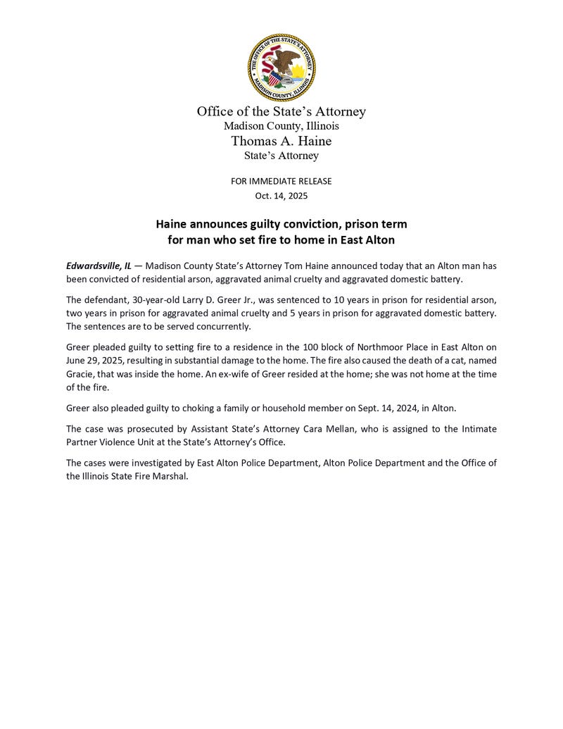 A 30-year-old Alton man will be spending the next decade in prison after setting fire to a home in East Alton that killed a cat. Madison County State's Attorney Tom Haine says Larry Greer Jr. has been sentenced to 10 years for arson. The sentence also includes time for aggravated animal cruelty, for the death of Gracie the cat, and for aggravated domestic battery from something else. Greer pleaded guilty to all charges. The sentences will be served at the same time.